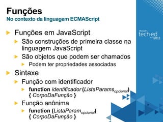 Funções
No contexto da linguagem ECMAScript

   Funções em JavaScript
     São construções de primeira classe na
     linguagem JavaScript
     São objetos que podem ser chamados
        Podem ter propriedades associadas
   Sintaxe
     Função com identificador
        function identificador (ListaParamsopcional)
        { CorpoDaFunção }
     Função anônima
        function (ListaParamopcional)
        { CorpoDaFunção }
 