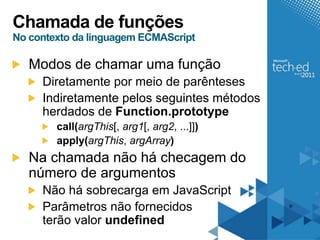 Chamada de funções
No contexto da linguagem ECMAScript

   Modos de chamar uma função
     Diretamente por meio de parênteses
     Indiretamente pelos seguintes métodos
     herdados de Function.prototype
        call(argThis[, arg1[, arg2, ...]])
        apply(argThis, argArray)
   Na chamada não há checagem do
   número de argumentos
     Não há sobrecarga em JavaScript
     Parâmetros não fornecidos
     terão valor undefined
 
