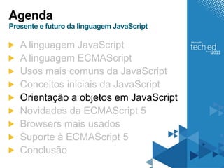 Agenda
Presente e futuro da linguagem JavaScript

   A linguagem JavaScript
   A linguagem ECMAScript
   Usos mais comuns da JavaScript
   Conceitos iniciais da JavaScript
   Orientação a objetos em JavaScript
   Novidades da ECMAScript 5
   Browsers mais usados
   Suporte à ECMAScript 5
   Conclusão
 