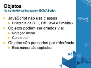 Objetos
No contexto da linguagem ECMAScript

   JavaScript não usa classes
     Diferente de C++, C#, Java e Smalltalk
   Objetos podem ser criados via:
     Notação literal
     Construtor
   Objetos são passados por referência
     Eles nunca são copiados
 