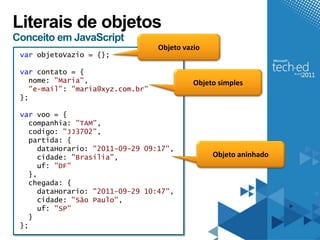 Literais de objetos
Conceito em JavaScript
                                  Objeto vazio
 var objetoVazio = {};

 var contato = {
   nome: "Maria",                           Objeto simples
   "e-mail": "maria@xyz.com.br"
 };

 var voo = {
   companhia: "TAM",
   codigo: "JJ3702",
   partida: {
     dataHorario: "2011-09-29 09:17",
     cidade: "Brasília",                         Objeto aninhado
     uf: "DF"
   },
   chegada: {
     dataHorario: "2011-09-29 10:47",
     cidade: "São Paulo",
     uf: "SP"
   }
 };
 