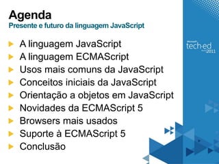 Agenda
Presente e futuro da linguagem JavaScript

   A linguagem JavaScript
   A linguagem ECMAScript
   Usos mais comuns da JavaScript
   Conceitos iniciais da JavaScript
   Orientação a objetos em JavaScript
   Novidades da ECMAScript 5
   Browsers mais usados
   Suporte à ECMAScript 5
   Conclusão
 