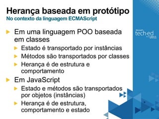 Herança baseada em protótipo
No contexto da linguagem ECMAScript

   Em uma linguagem POO baseada
   em classes
     Estado é transportado por instâncias
     Métodos são transportados por classes
     Herança é de estrutura e
     comportamento
   Em JavaScript
     Estado e métodos são transportados
     por objetos (instâncias)
     Herança é de estrutura,
     comportamento e estado
 