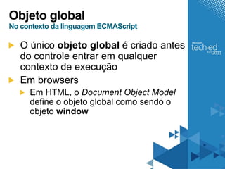 Objeto global
No contexto da linguagem ECMAScript

   O único objeto global é criado antes
   do controle entrar em qualquer
   contexto de execução
   Em browsers
     Em HTML, o Document Object Model
     define o objeto global como sendo o
     objeto window
 