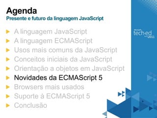 Agenda
Presente e futuro da linguagem JavaScript

   A linguagem JavaScript
   A linguagem ECMAScript
   Usos mais comuns da JavaScript
   Conceitos iniciais da JavaScript
   Orientação a objetos em JavaScript
   Novidades da ECMAScript 5
   Browsers mais usados
   Suporte à ECMAScript 5
   Conclusão
 