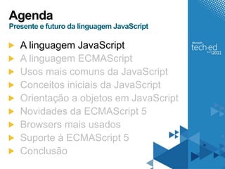 Agenda
Presente e futuro da linguagem JavaScript

   A linguagem JavaScript
   A linguagem ECMAScript
   Usos mais comuns da JavaScript
   Conceitos iniciais da JavaScript
   Orientação a objetos em JavaScript
   Novidades da ECMAScript 5
   Browsers mais usados
   Suporte à ECMAScript 5
   Conclusão
 