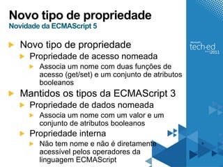 Novo tipo de propriedade
Novidade da ECMAScript 5

   Novo tipo de propriedade
     Propriedade de acesso nomeada
        Associa um nome com duas funções de
        acesso (get/set) e um conjunto de atributos
        booleanos
   Mantidos os tipos da ECMAScript 3
     Propriedade de dados nomeada
        Associa um nome com um valor e um
        conjunto de atributos booleanos
     Propriedade interna
        Não tem nome e não é diretamente
        acessível pelos operadores da
        linguagem ECMAScript
 
