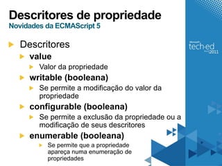 Descritores de propriedade
Novidades da ECMAScript 5

   Descritores
     value
        Valor da propriedade
     writable (booleana)
        Se permite a modificação do valor da
        propriedade
     configurable (booleana)
        Se permite a exclusão da propriedade ou a
        modificação de seus descritores
     enumerable (booleana)
          Se permite que a propriedade
          apareça numa enumeração de
          propriedades
 