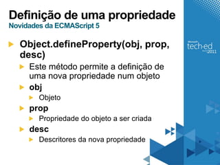 Definição de uma propriedade
Novidades da ECMAScript 5

   Object.defineProperty(obj, prop,
   desc)
     Este método permite a definição de
     uma nova propriedade num objeto
     obj
        Objeto
     prop
        Propriedade do objeto a ser criada
     desc
        Descritores da nova propriedade
 