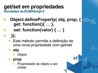 get/set em propriedades
Novidades da ECMAScript 5

   Object.defineProperty( obj, prop, {
    get: function(){ … },
    set: function(valor) { … }
   });
     Este método permite a definição de
     uma nova propriedade com get/set
     obj
        Objeto
     prop
        Propriedade do objeto a ser
        criada
 