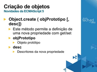 Criação de objetos
Novidades da ECMAScript 5

   Object.create ( objPrototipo [,
   desc])
     Este método permite a definição de
     uma nova propriedade com get/set
     objPrototipo
        Objeto protótipo
     desc
        Descritores da nova propriedade
 