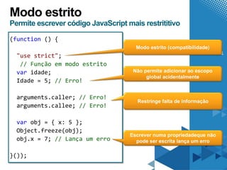 Modo estrito
Permite escrever código JavaScript mais restrititivo

(function () {

  "use strict";
   // Função em modo estrito
  var idade;
  Idade = 5; // Erro!

  arguments.caller; // Erro!
  arguments.callee; // Erro!

  var obj = { x: 5 };
  Object.freeze(obj);
  obj.x = 7; // Lança um erro

}());
 