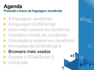 Agenda
Presente e futuro da linguagem JavaScript

   A linguagem JavaScript
   A linguagem ECMAScript
   Usos mais comuns da JavaScript
   Conceitos iniciais da JavaScript
   Orientação a objetos em JavaScript
   Novidades da ECMAScript 5
   Browsers mais usados
   Suporte à ECMAScript 5
   Conclusão
 