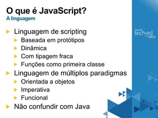 O que é JavaScript?
A linguagem

   Linguagem de scripting
     Baseada em protótipos
     Dinâmica
     Com tipagem fraca
     Funções como primeira classe
   Linguagem de múltiplos paradigmas
     Orientada a objetos
     Imperativa
     Funcional
   Não confundir com Java
 