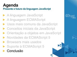 Agenda
Presente e futuro da linguagem JavaScript

   A linguagem JavaScript
   A linguagem ECMAScript
   Usos mais comuns da JavaScript
   Conceitos iniciais da JavaScript
   Orientação a objetos em JavaScript
   Novidades da ECMAScript 5
   Browsers mais usados
   Suporte à ECMAScript 5
   Conclusão
 