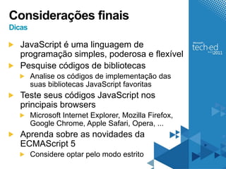 Considerações finais
Dicas

   JavaScript é uma linguagem de
   programação simples, poderosa e flexível
   Pesquise códigos de bibliotecas
        Analise os códigos de implementação das
        suas bibliotecas JavaScript favoritas
   Teste seus códigos JavaScript nos
   principais browsers
        Microsoft Internet Explorer, Mozilla Firefox,
        Google Chrome, Apple Safari, Opera, ...
   Aprenda sobre as novidades da
   ECMAScript 5
        Considere optar pelo modo estrito
 