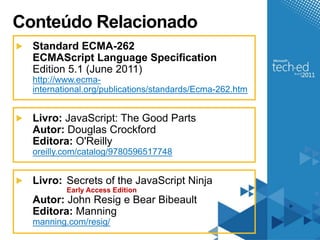 Conteúdo Relacionado
  Standard ECMA-262
  ECMAScript Language Specification
  Edition 5.1 (June 2011)
  http://www.ecma-
  international.org/publications/standards/Ecma-262.htm


  Livro: JavaScript: The Good Parts
  Autor: Douglas Crockford
  Editora: O'Reilly
  oreilly.com/catalog/9780596517748


  Livro: Secrets of the JavaScript Ninja
          Early Access Edition
  Autor: John Resig e Bear Bibeault
  Editora: Manning
  manning.com/resig/
 