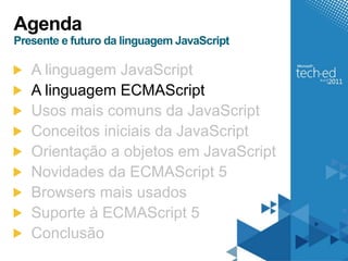 Agenda
Presente e futuro da linguagem JavaScript

   A linguagem JavaScript
   A linguagem ECMAScript
   Usos mais comuns da JavaScript
   Conceitos iniciais da JavaScript
   Orientação a objetos em JavaScript
   Novidades da ECMAScript 5
   Browsers mais usados
   Suporte à ECMAScript 5
   Conclusão
 