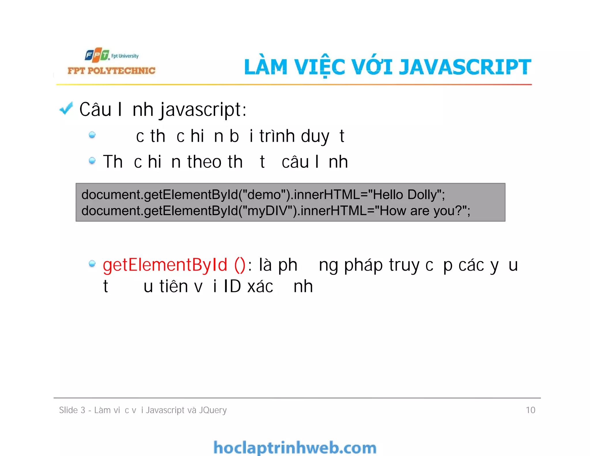 LÀM VIỆC VỚI JAVASCRIPT
Câu lệnh javascript:
Được thực hiện bởi trình duyệt
Thực hiện theo thứ tự câu lệnh
getElementById (): là phương pháp truy cập các yếu
tố đầu tiên với ID xác định
document.getElementById("demo").innerHTML="Hello Dolly";
document.getElementById("myDIV").innerHTML="How are you?";
Câu lệnh javascript:
Được thực hiện bởi trình duyệt
Thực hiện theo thứ tự câu lệnh
getElementById (): là phương pháp truy cập các yếu
tố đầu tiên với ID xác định
Slide 3 - Làm việc với Javascript và JQuery 10
 