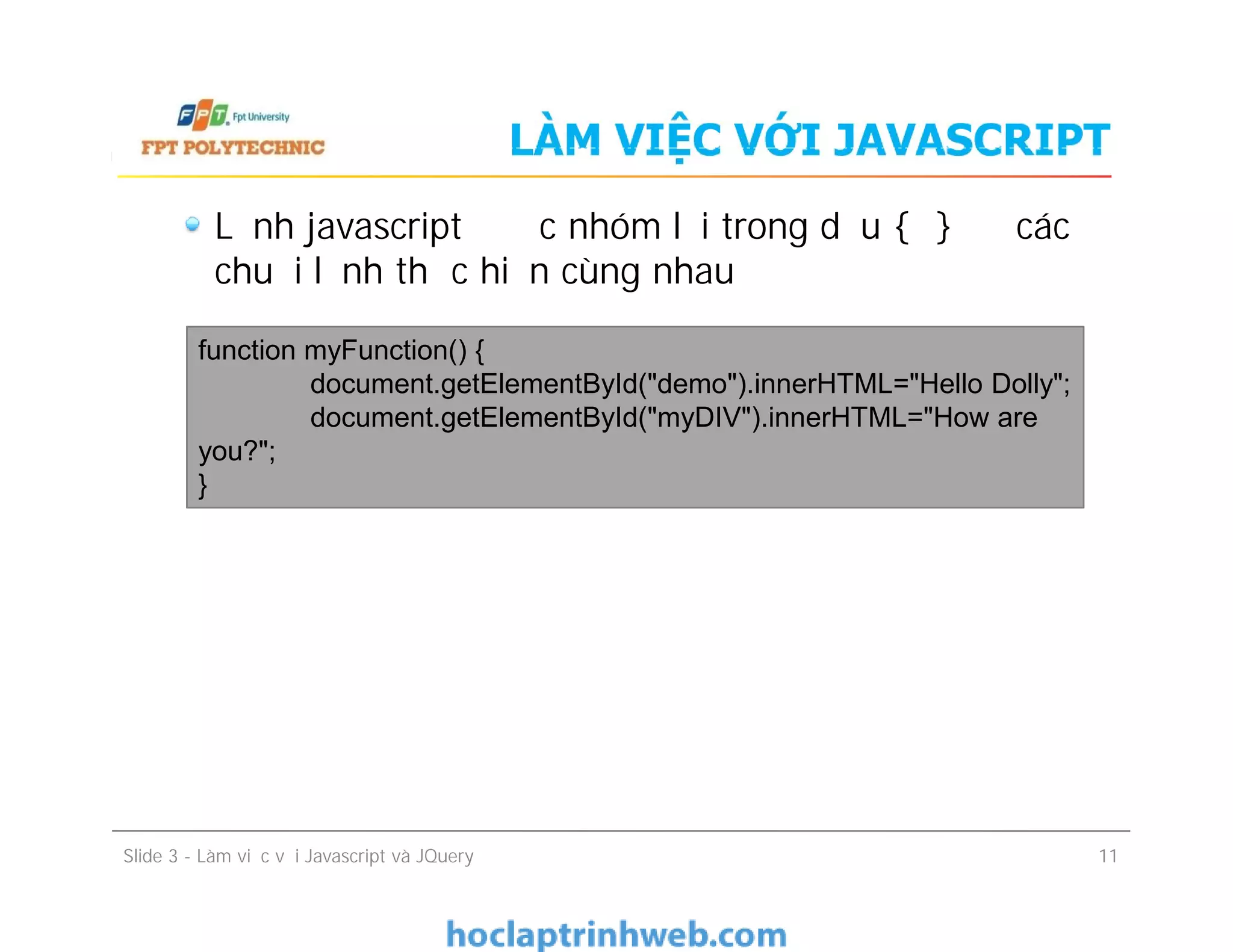 LÀM VIỆC VỚI JAVASCRIPT
Lệnh javascript được nhóm lại trong dấu { } để các
chuỗi lệnh thực hiện cùng nhau
function myFunction() {
document.getElementById("demo").innerHTML="Hello Dolly";
document.getElementById("myDIV").innerHTML="How are
you?";
}
Slide 3 - Làm việc với Javascript và JQuery 11
function myFunction() {
document.getElementById("demo").innerHTML="Hello Dolly";
document.getElementById("myDIV").innerHTML="How are
you?";
}
 