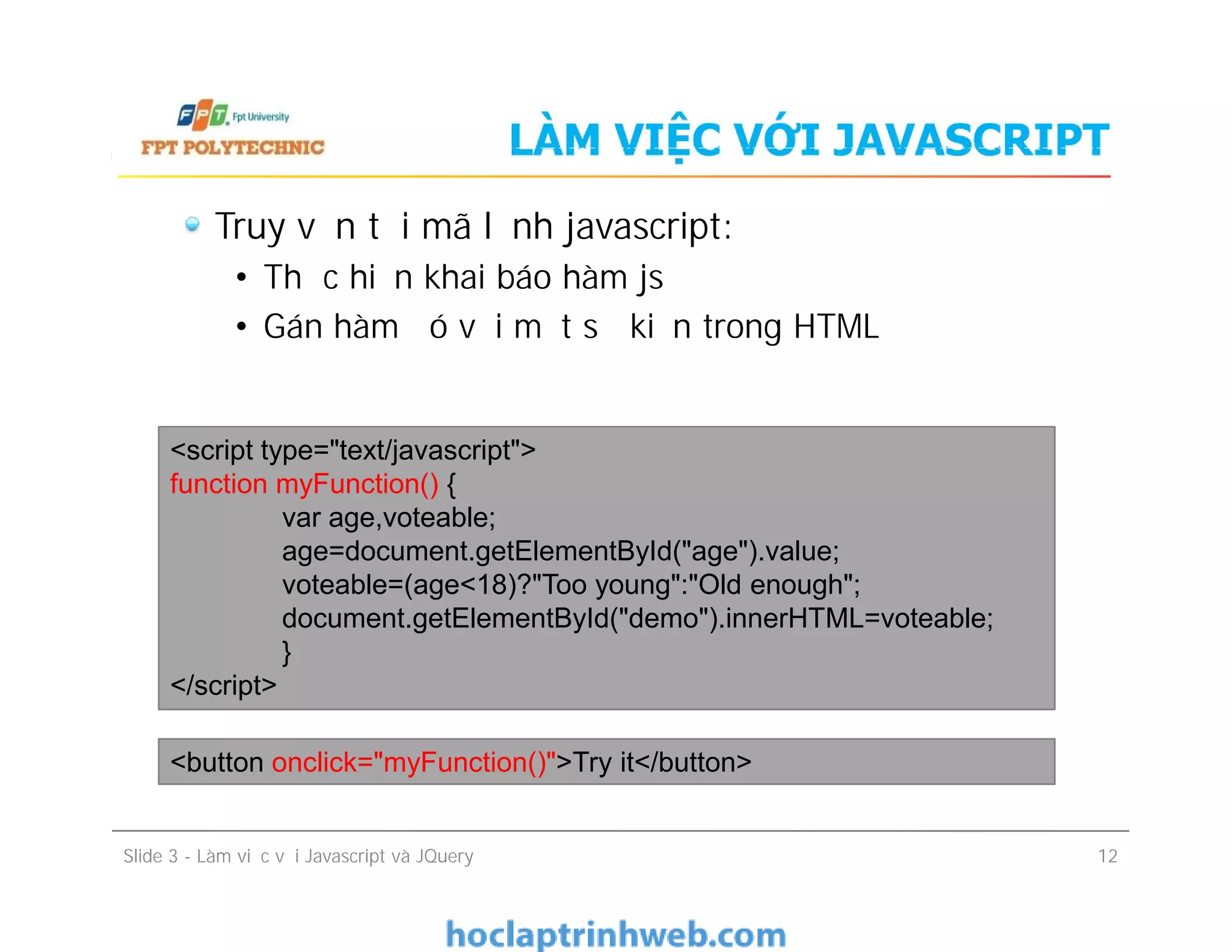 LÀM VIỆC VỚI JAVASCRIPT
Truy vấn tới mã lệnh javascript:
• Thực hiện khai báo hàm js
• Gán hàm đó với một sự kiện trong HTML
<script type="text/javascript">
function myFunction() {
var age,voteable;
age=document.getElementById("age").value;
voteable=(age<18)?"Too young":"Old enough";
document.getElementById("demo").innerHTML=voteable;
}
</script>
Truy vấn tới mã lệnh javascript:
• Thực hiện khai báo hàm js
• Gán hàm đó với một sự kiện trong HTML
Slide 3 - Làm việc với Javascript và JQuery 12
<script type="text/javascript">
function myFunction() {
var age,voteable;
age=document.getElementById("age").value;
voteable=(age<18)?"Too young":"Old enough";
document.getElementById("demo").innerHTML=voteable;
}
</script>
<button onclick="myFunction()">Try it</button>
 
