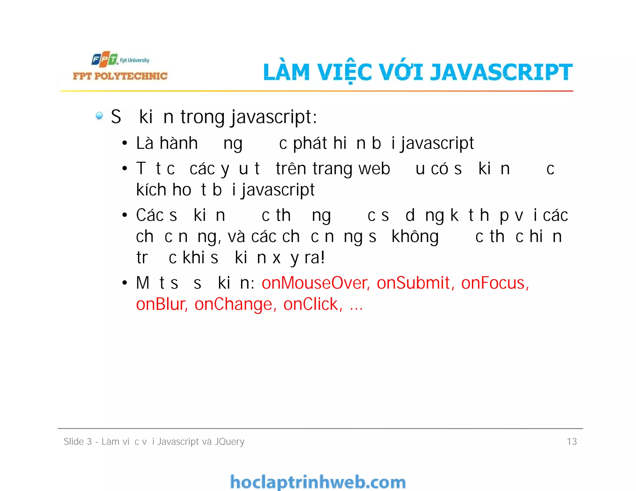 LÀM VIỆC VỚI JAVASCRIPT
Sự kiện trong javascript:
• Là hành động được phát hiện bởi javascript
• Tất cả các yếu tố trên trang web đều có sự kiện được
kích hoạt bởi javascript
• Các sự kiện được thường được sử dụng kết hợp với các
chức năng, và các chức năng sẽ không được thực hiện
trước khi sự kiện xảy ra!
• Một số sự kiện: onMouseOver, onSubmit, onFocus,
onBlur, onChange, onClick, …
Sự kiện trong javascript:
• Là hành động được phát hiện bởi javascript
• Tất cả các yếu tố trên trang web đều có sự kiện được
kích hoạt bởi javascript
• Các sự kiện được thường được sử dụng kết hợp với các
chức năng, và các chức năng sẽ không được thực hiện
trước khi sự kiện xảy ra!
• Một số sự kiện: onMouseOver, onSubmit, onFocus,
onBlur, onChange, onClick, …
Slide 3 - Làm việc với Javascript và JQuery 13
 