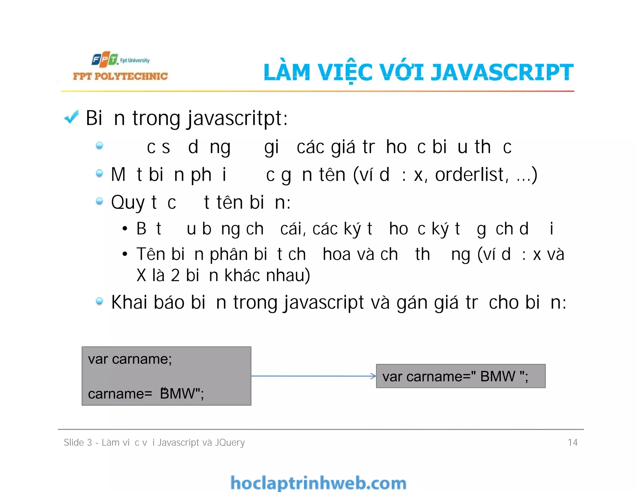 LÀM VIỆC VỚI JAVASCRIPT
Biến trong javascritpt:
Được sử dụng để giữ các giá trị hoặc biểu thức
Một biến phải được gắn tên (ví dụ: x, orderlist, …)
Quy tắc đặt tên biến:
• Bắt đầu bằng chữ cái, các ký tự hoặc ký tự gạch dưới
• Tên biến phân biệt chữ hoa và chữ thường (ví dụ: x và
X là 2 biến khác nhau)
Khai báo biến trong javascript và gán giá trị cho biến:
Biến trong javascritpt:
Được sử dụng để giữ các giá trị hoặc biểu thức
Một biến phải được gắn tên (ví dụ: x, orderlist, …)
Quy tắc đặt tên biến:
• Bắt đầu bằng chữ cái, các ký tự hoặc ký tự gạch dưới
• Tên biến phân biệt chữ hoa và chữ thường (ví dụ: x và
X là 2 biến khác nhau)
Khai báo biến trong javascript và gán giá trị cho biến:
Slide 3 - Làm việc với Javascript và JQuery 14
var carname;
carname=“BMW";
var carname=" BMW ";
 