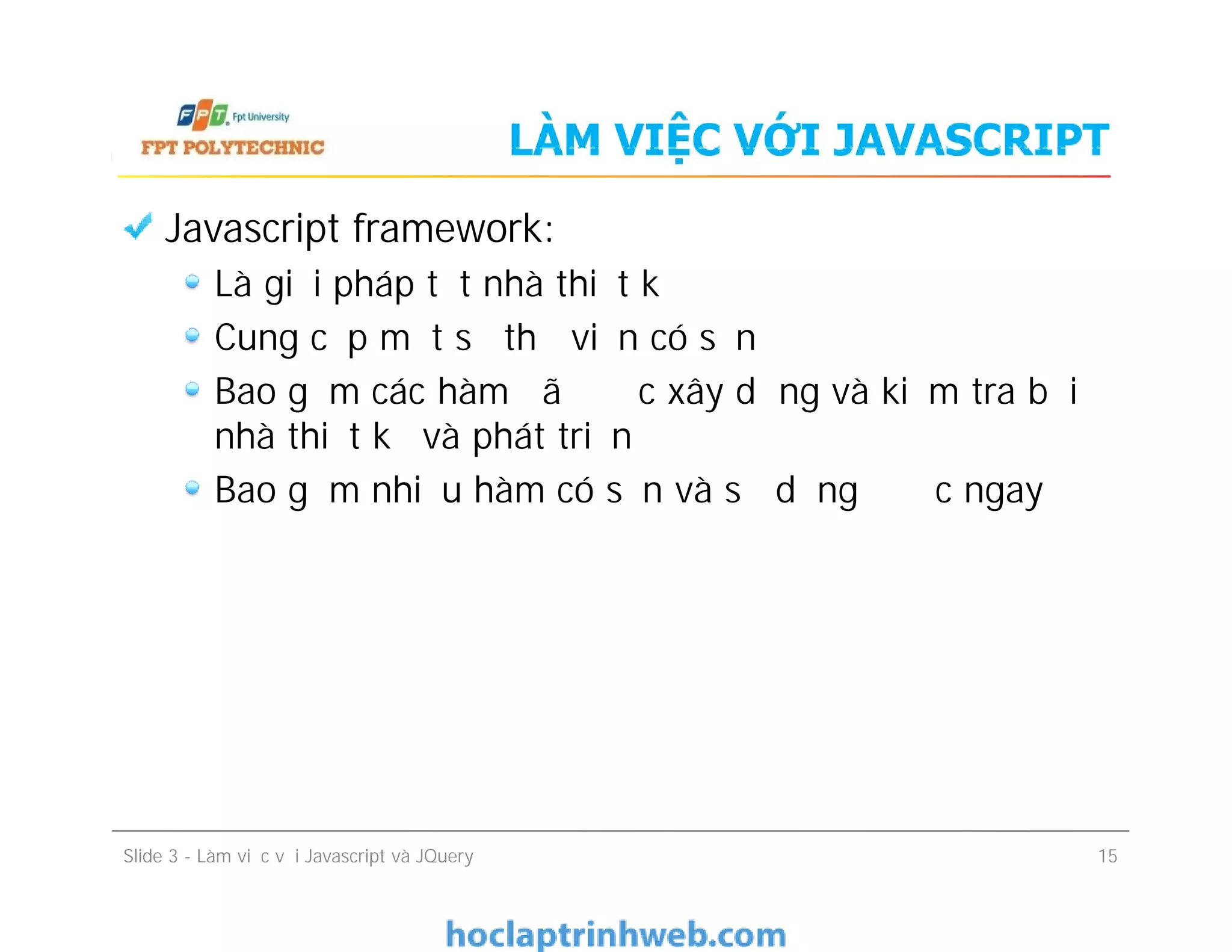 LÀM VIỆC VỚI JAVASCRIPT
Javascript framework:
Là giải pháp tốt nhà thiết kế
Cung cấp một số thư viện có sẵn
Bao gồm các hàm đã được xây dựng và kiểm tra bởi
nhà thiết kế và phát triển
Bao gồm nhiều hàm có sẵn và sử dụng được ngay
Javascript framework:
Là giải pháp tốt nhà thiết kế
Cung cấp một số thư viện có sẵn
Bao gồm các hàm đã được xây dựng và kiểm tra bởi
nhà thiết kế và phát triển
Bao gồm nhiều hàm có sẵn và sử dụng được ngay
Slide 3 - Làm việc với Javascript và JQuery 15
 