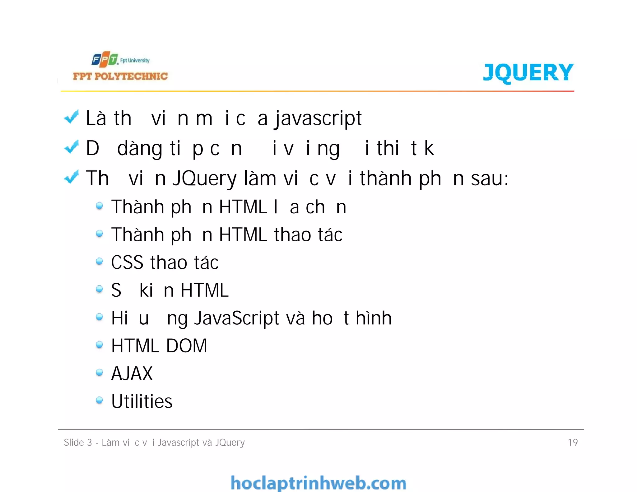 JQUERY
Là thư viện mới của javascript
Dễ dàng tiếp cận đối với người thiết kế
Thư viện JQuery làm việc với thành phần sau:
Thành phần HTML lựa chọn
Thành phần HTML thao tác
CSS thao tác
Sự kiện HTML
Hiệu ứng JavaScript và hoạt hình
HTML DOM
AJAX
Utilities
Là thư viện mới của javascript
Dễ dàng tiếp cận đối với người thiết kế
Thư viện JQuery làm việc với thành phần sau:
Thành phần HTML lựa chọn
Thành phần HTML thao tác
CSS thao tác
Sự kiện HTML
Hiệu ứng JavaScript và hoạt hình
HTML DOM
AJAX
Utilities
Slide 3 - Làm việc với Javascript và JQuery 19
 
