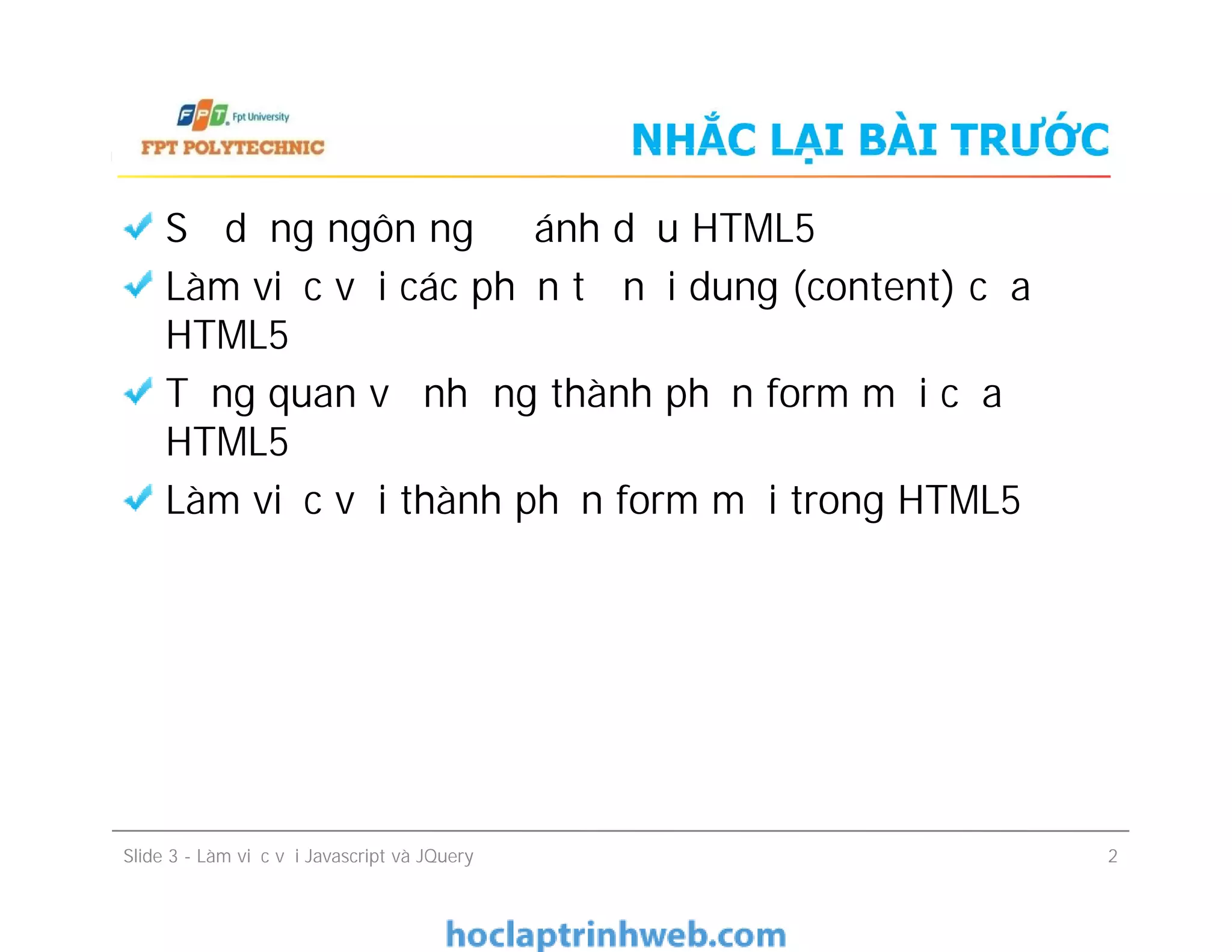 NHẮC LẠI BÀI TRƯỚC
Sử dụng ngôn ngữ đánh dấu HTML5
Làm việc với các phần tử nội dung (content) của
HTML5
Tổng quan về những thành phần form mới của
HTML5
Làm việc với thành phần form mới trong HTML5
Sử dụng ngôn ngữ đánh dấu HTML5
Làm việc với các phần tử nội dung (content) của
HTML5
Tổng quan về những thành phần form mới của
HTML5
Làm việc với thành phần form mới trong HTML5
Slide 3 - Làm việc với Javascript và JQuery 2
 