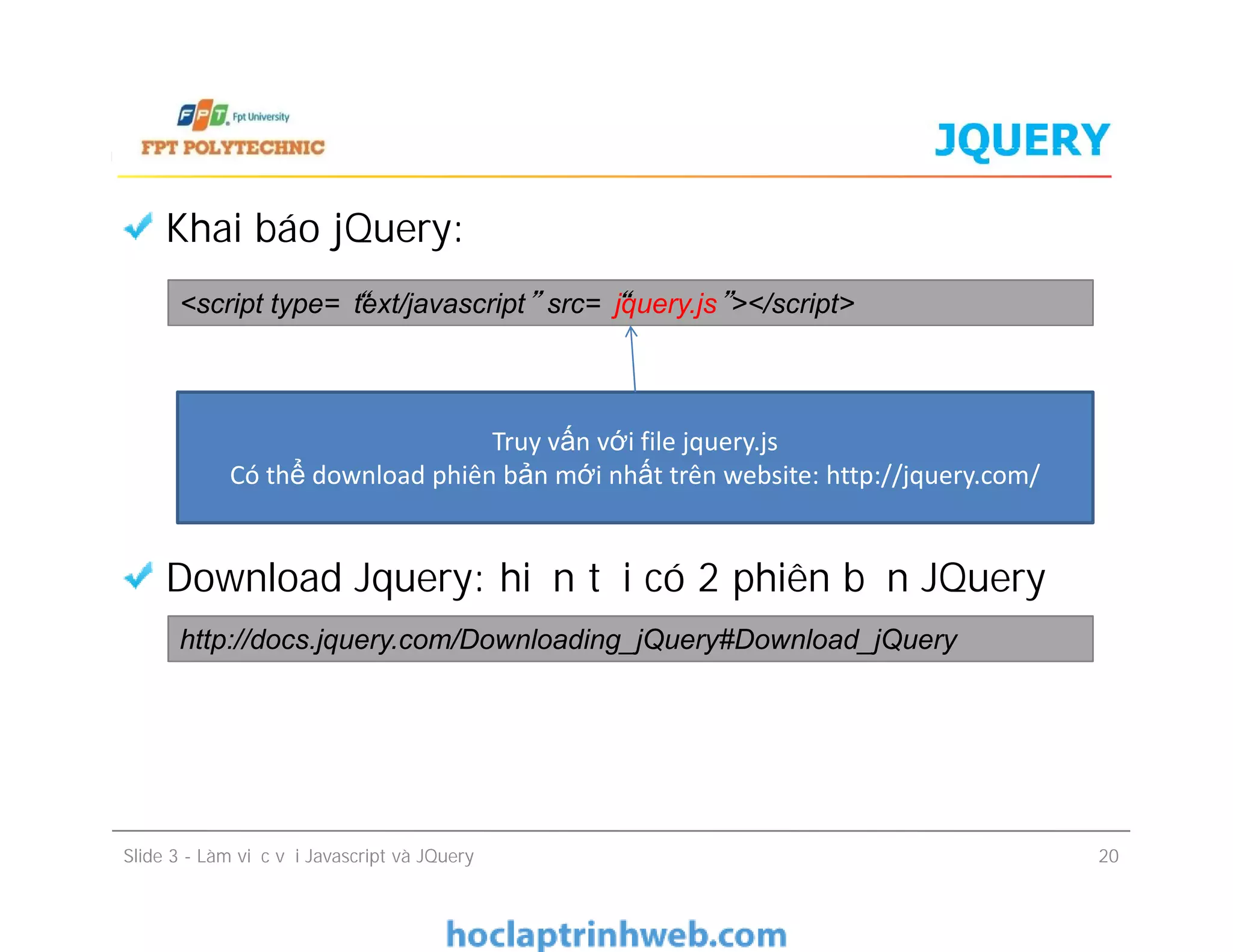 JQUERY
Khai báo jQuery:
Download Jquery: hiện tại có 2 phiên bản JQuery
<script type=“text/javascript” src=“jquery.js”></script>
Truy vấn với file jquery.js
Có thể download phiên bản mới nhất trên website: http://jquery.com/
Khai báo jQuery:
Download Jquery: hiện tại có 2 phiên bản JQuery
Slide 3 - Làm việc với Javascript và JQuery 20
Truy vấn với file jquery.js
Có thể download phiên bản mới nhất trên website: http://jquery.com/
http://docs.jquery.com/Downloading_jQuery#Download_jQuery
 