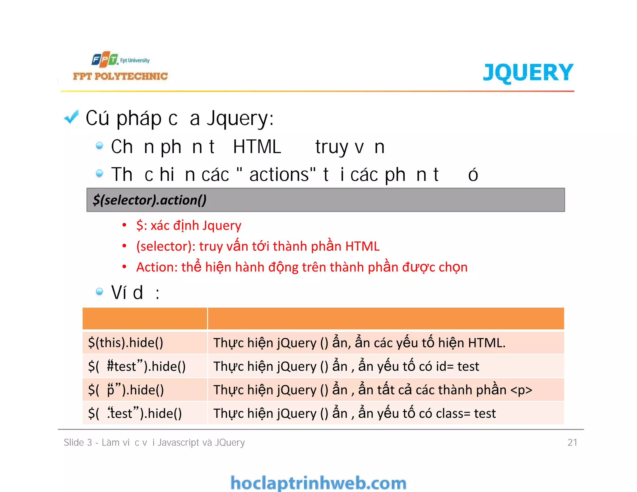 JQUERY
Cú pháp của Jquery:
Chọn phần tử HTML để truy vấn
Thực hiện các " actions" tới các phần tử đó
• $: xác định Jquery
• (selector): truy vấn tới thành phần HTML
• Action: thể hiện hành động trên thành phần được chọn
Ví dụ:
$(selector).action()
Cú pháp của Jquery:
Chọn phần tử HTML để truy vấn
Thực hiện các " actions" tới các phần tử đó
• $: xác định Jquery
• (selector): truy vấn tới thành phần HTML
• Action: thể hiện hành động trên thành phần được chọn
Ví dụ:
Slide 3 - Làm việc với Javascript và JQuery 21
$(this).hide() Thực hiện jQuery () ẩn, ẩn các yếu tố hiện HTML.
$(“#test”).hide() Thực hiện jQuery () ẩn , ẩn yếu tố có id= test
$(“p”).hide() Thực hiện jQuery () ẩn , ẩn tất cả các thành phần <p>
$(“.test”).hide() Thực hiện jQuery () ẩn , ẩn yếu tố có class= test
 