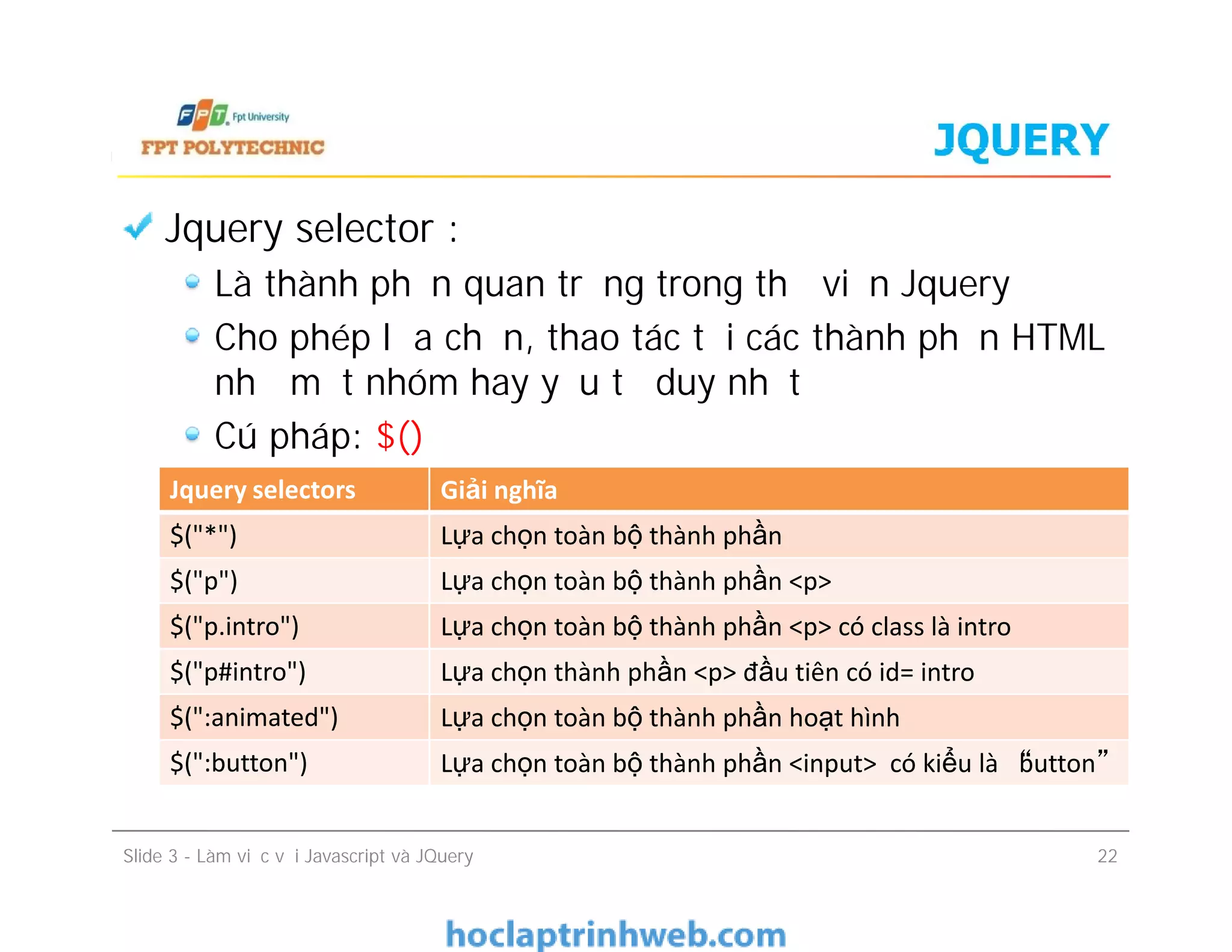 JQUERY
Jquery selector :
Là thành phần quan trọng trong thư viện Jquery
Cho phép lựa chọn, thao tác tới các thành phần HTML
như một nhóm hay yếu tố duy nhất
Cú pháp: $()
Jquery selectors Giải nghĩa
Slide 3 - Làm việc với Javascript và JQuery 22
Jquery selectors Giải nghĩa
$("*") Lựa chọn toàn bộ thành phần
$("p") Lựa chọn toàn bộ thành phần <p>
$("p.intro") Lựa chọn toàn bộ thành phần <p> có class là intro
$("p#intro") Lựa chọn thành phần <p> đầu tiên có id= intro
$(":animated") Lựa chọn toàn bộ thành phần hoạt hình
$(":button") Lựa chọn toàn bộ thành phần <input> có kiểu là “button”
 