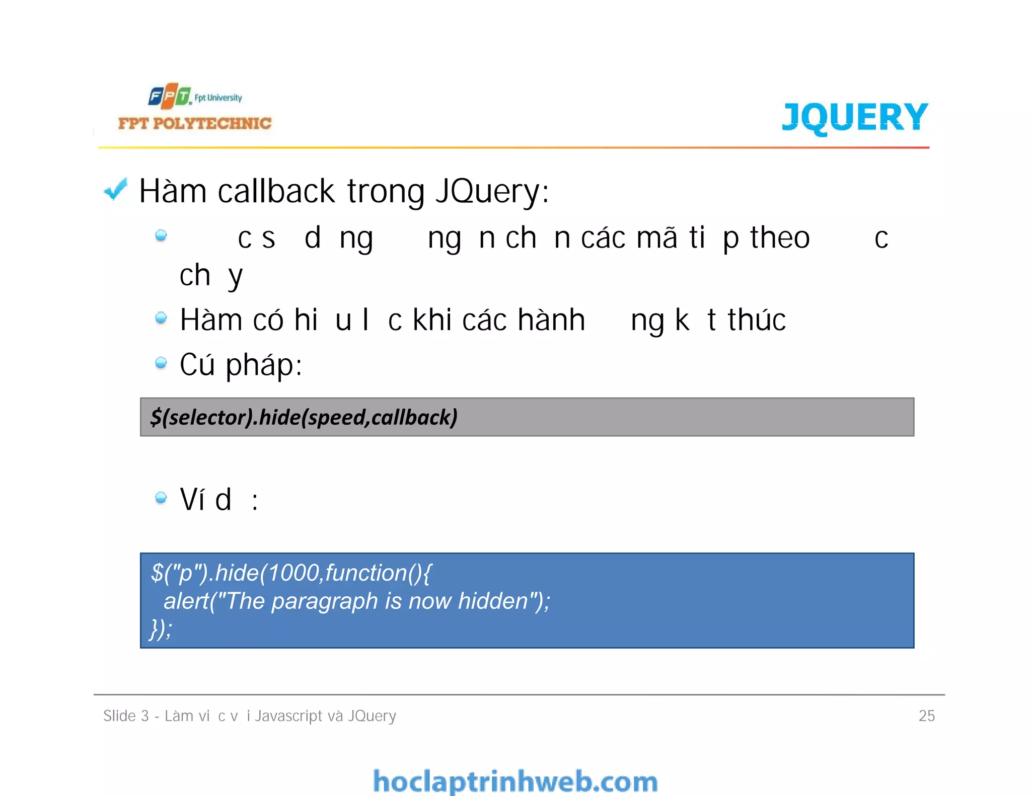 JQUERY
Hàm callback trong JQuery:
Được sử dụng để ngăn chặn các mã tiếp theo được
chạy
Hàm có hiệu lực khi các hành động kết thúc
Cú pháp:
Ví dụ:
$(selector).hide(speed,callback)
Hàm callback trong JQuery:
Được sử dụng để ngăn chặn các mã tiếp theo được
chạy
Hàm có hiệu lực khi các hành động kết thúc
Cú pháp:
Ví dụ:
Slide 3 - Làm việc với Javascript và JQuery 25
$(selector).hide(speed,callback)
$("p").hide(1000,function(){
alert("The paragraph is now hidden");
});
 