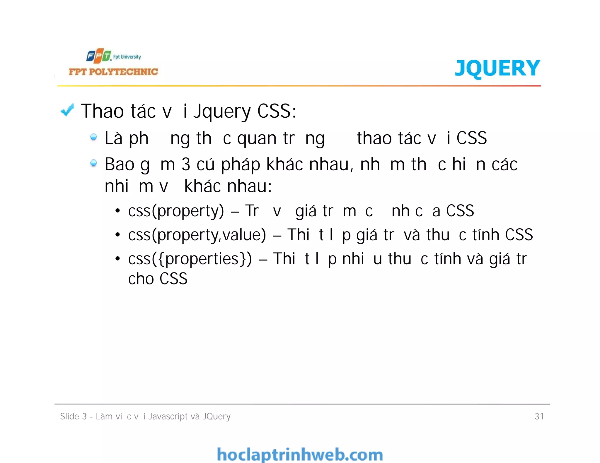 JQUERY
Thao tác với Jquery CSS:
Là phương thức quan trọng để thao tác với CSS
Bao gồm 3 cú pháp khác nhau, nhằm thực hiện các
nhiệm vụ khác nhau:
• css(property) – Trả về giá trị mặc định của CSS
• css(property,value) – Thiết lập giá trị và thuộc tính CSS
• css({properties}) – Thiết lập nhiều thuộc tính và giá trị
cho CSS
Thao tác với Jquery CSS:
Là phương thức quan trọng để thao tác với CSS
Bao gồm 3 cú pháp khác nhau, nhằm thực hiện các
nhiệm vụ khác nhau:
• css(property) – Trả về giá trị mặc định của CSS
• css(property,value) – Thiết lập giá trị và thuộc tính CSS
• css({properties}) – Thiết lập nhiều thuộc tính và giá trị
cho CSS
Slide 3 - Làm việc với Javascript và JQuery 31
 