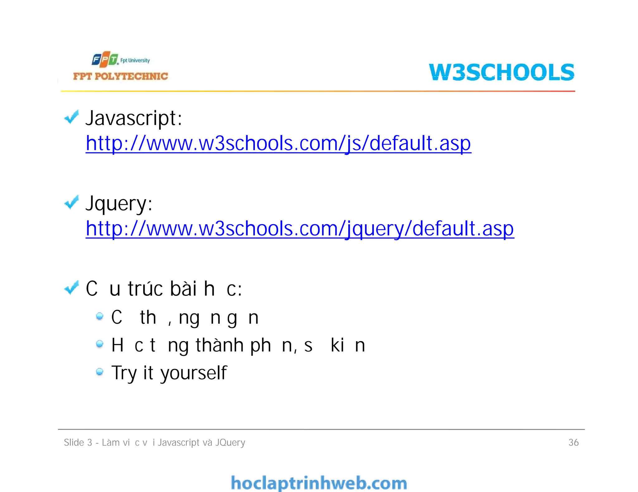 W3SCHOOLS
Javascript:
http://www.w3schools.com/js/default.asp
Jquery:
http://www.w3schools.com/jquery/default.asp
Cấu trúc bài học:
Cụ thể, ngắn gọn
Học từng thành phần, sự kiện
Try it yourself
Javascript:
http://www.w3schools.com/js/default.asp
Jquery:
http://www.w3schools.com/jquery/default.asp
Cấu trúc bài học:
Cụ thể, ngắn gọn
Học từng thành phần, sự kiện
Try it yourself
Slide 3 - Làm việc với Javascript và JQuery 36
 