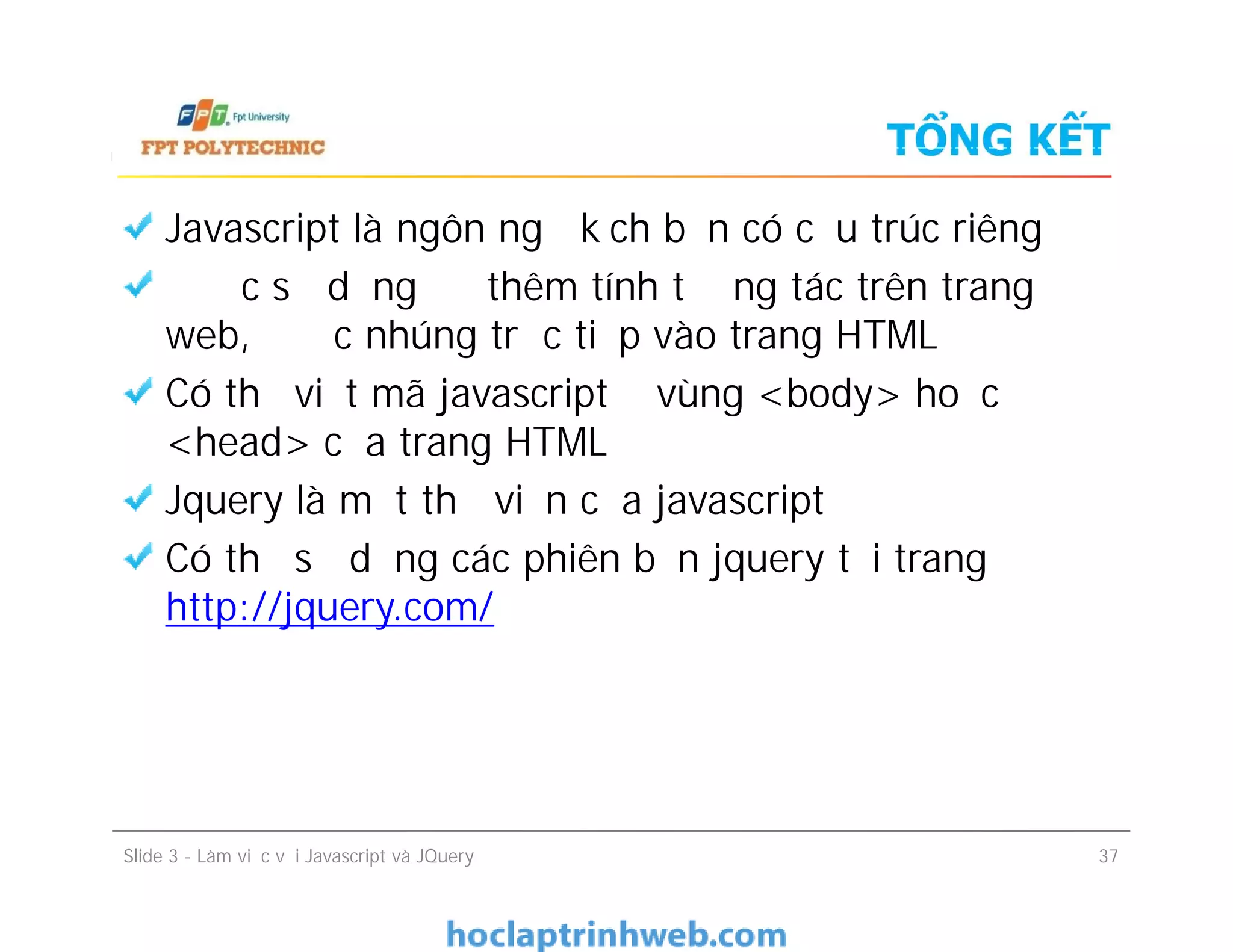 TỔNG KẾT
Javascript là ngôn ngữ kịch bản có cấu trúc riêng
Được sử dụng để thêm tính tương tác trên trang
web, được nhúng trực tiếp vào trang HTML
Có thể viết mã javascript ở vùng <body> hoặc
<head> của trang HTML
Jquery là một thư viện của javascript
Có thể sử dụng các phiên bản jquery tại trang
http://jquery.com/
Javascript là ngôn ngữ kịch bản có cấu trúc riêng
Được sử dụng để thêm tính tương tác trên trang
web, được nhúng trực tiếp vào trang HTML
Có thể viết mã javascript ở vùng <body> hoặc
<head> của trang HTML
Jquery là một thư viện của javascript
Có thể sử dụng các phiên bản jquery tại trang
http://jquery.com/
Slide 3 - Làm việc với Javascript và JQuery 37
 