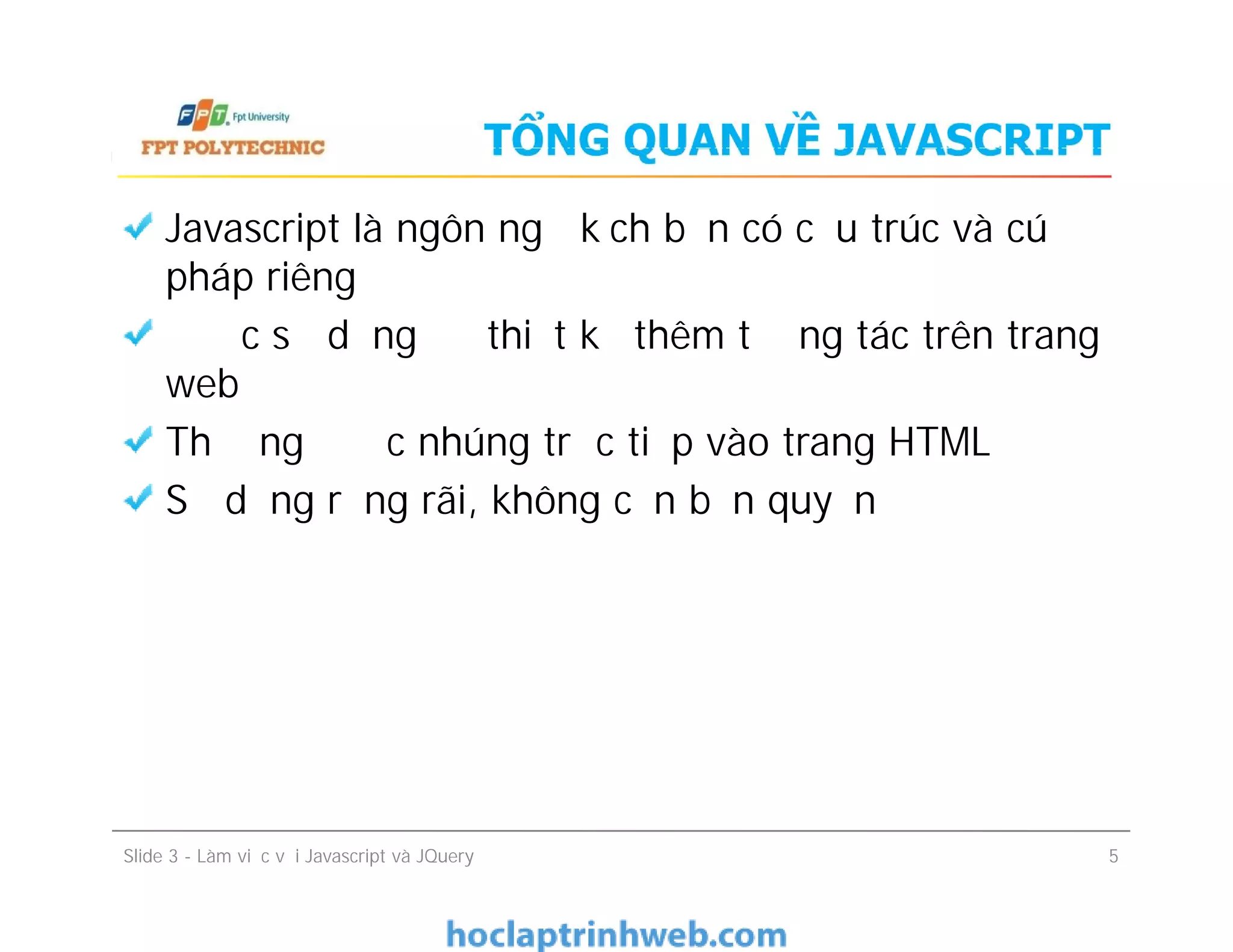 TỔNG QUAN VỀ JAVASCRIPT
Javascript là ngôn ngữ kịch bản có cấu trúc và cú
pháp riêng
Được sử dụng để thiết kế thêm tương tác trên trang
web
Thường được nhúng trực tiếp vào trang HTML
Sử dụng rộng rãi, không cần bản quyền
Javascript là ngôn ngữ kịch bản có cấu trúc và cú
pháp riêng
Được sử dụng để thiết kế thêm tương tác trên trang
web
Thường được nhúng trực tiếp vào trang HTML
Sử dụng rộng rãi, không cần bản quyền
Slide 3 - Làm việc với Javascript và JQuery 5
 