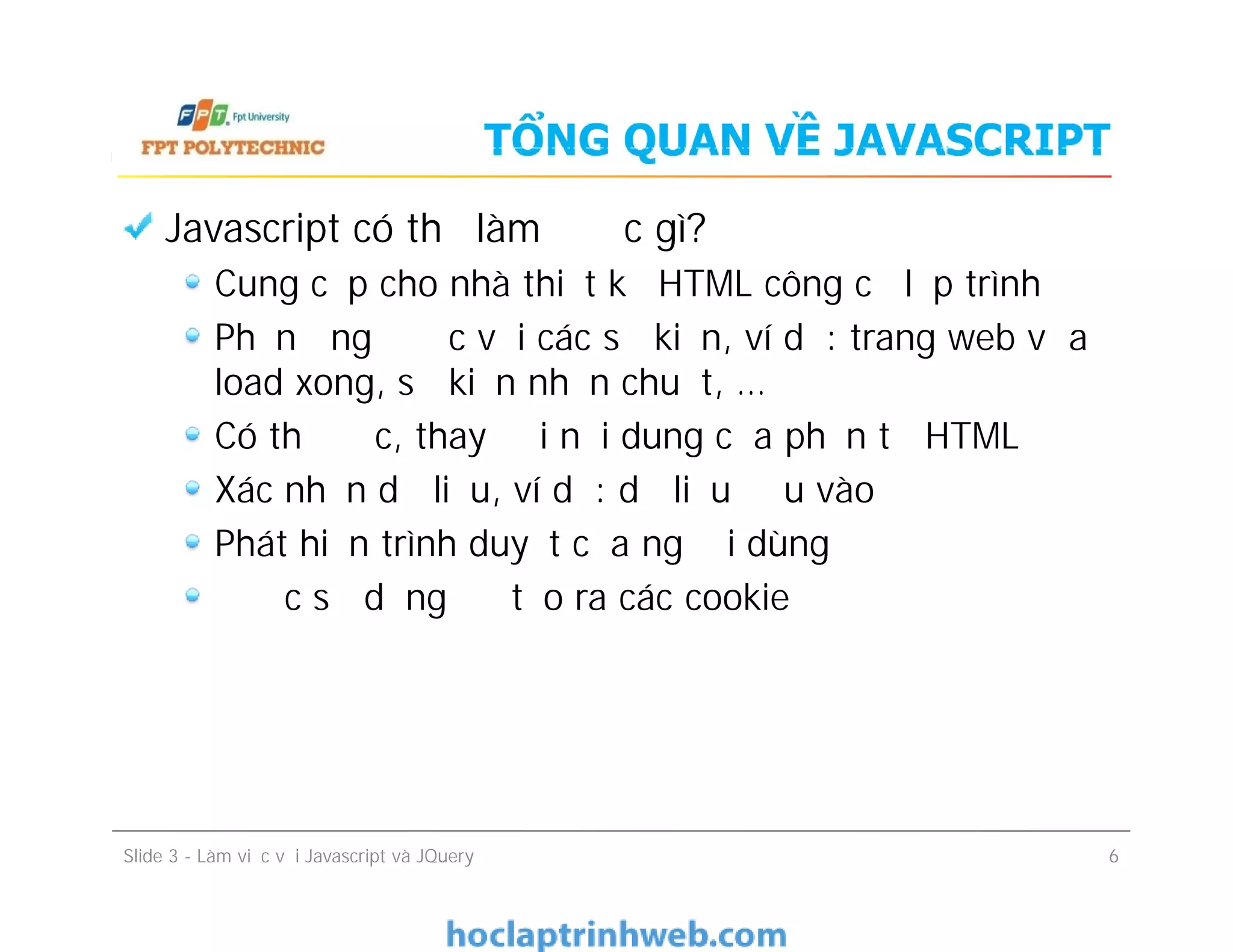 TỔNG QUAN VỀ JAVASCRIPT
Javascript có thể làm được gì?
Cung cấp cho nhà thiết kế HTML công cụ lập trình
Phản ứng được với các sự kiện, ví dụ: trang web vừa
load xong, sự kiện nhấn chuột, …
Có thể đọc, thay đổi nội dung của phần tử HTML
Xác nhận dữ liệu, ví dụ: dữ liệu đầu vào
Phát hiện trình duyệt của người dùng
Được sử dụng để tạo ra các cookie
Javascript có thể làm được gì?
Cung cấp cho nhà thiết kế HTML công cụ lập trình
Phản ứng được với các sự kiện, ví dụ: trang web vừa
load xong, sự kiện nhấn chuột, …
Có thể đọc, thay đổi nội dung của phần tử HTML
Xác nhận dữ liệu, ví dụ: dữ liệu đầu vào
Phát hiện trình duyệt của người dùng
Được sử dụng để tạo ra các cookie
Slide 3 - Làm việc với Javascript và JQuery 6
 