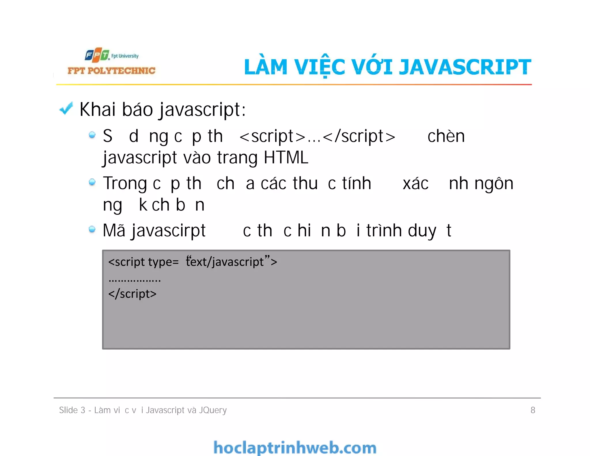 LÀM VIỆC VỚI JAVASCRIPT
Khai báo javascript:
Sử dụng cặp thẻ <script>…</script> để chèn
javascript vào trang HTML
Trong cặp thẻ chứa các thuộc tính để xác định ngôn
ngữ kịch bản
Mã javascirpt được thực hiện bởi trình duyệt
Khai báo javascript:
Sử dụng cặp thẻ <script>…</script> để chèn
javascript vào trang HTML
Trong cặp thẻ chứa các thuộc tính để xác định ngôn
ngữ kịch bản
Mã javascirpt được thực hiện bởi trình duyệt
Slide 3 - Làm việc với Javascript và JQuery 8
<script type=“text/javascript”>
……………..
</script>
 
