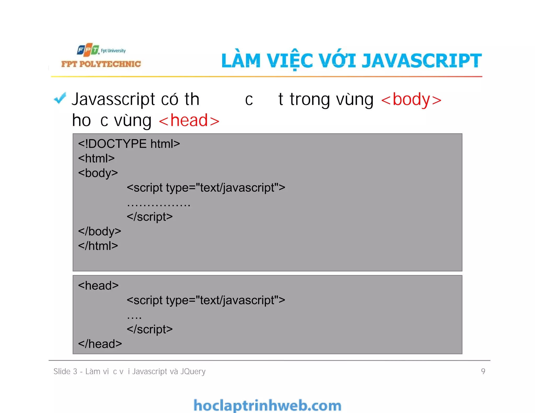 LÀM VIỆC VỚI JAVASCRIPT
Javasscript có thể được đặt trong vùng <body>
hoặc vùng <head>
<!DOCTYPE html>
<html>
<body>
<script type="text/javascript">
…………….
</script>
</body>
</html>
Slide 3 - Làm việc với Javascript và JQuery 9
<!DOCTYPE html>
<html>
<body>
<script type="text/javascript">
…………….
</script>
</body>
</html>
<head>
<script type="text/javascript">
….
</script>
</head>
 