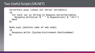 ServerVars.aspx (shows all Server Variables)
<%
   For Each var as String in Request.ServerVariables
     Response.Write(var & " " & Request(var) & "<br>")
   Next
%>

Node.aspx (machine name of web node)
<%
   Response.Write (System.Environment.MachineName)
%>
 