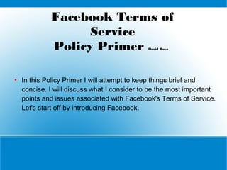 Facebook Terms of
Service
Policy Primer
David Bova

●

In this Policy Primer I will attempt to keep things brief and
concise. I will discuss what I consider to be the most important
points and issues associated with Facebook's Terms of Service.
Let's start off by introducing Facebook.

 
