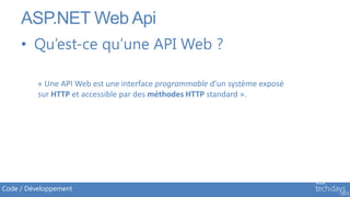 ASP.NET Web Api
     • Qu’est-ce qu’une API Web ?

          « Une API Web est une interface programmable d’un système exposé
          sur HTTP et accessible par des méthodes HTTP standard ».




Code / Développement
 