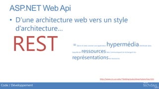 ASP.NET Web Api
     • D’une architecture web vers un style
       d’architecture…

       REST              =     Décrit le web comme une application


                             ressources
                         laquelle les


                         représentations
                                                                     hypermédia
                                                                     liées communiquent en échangent les


                                                                        de ressources.
                                                                                                           distribuée dans




                                                          http://www.ics.uci.edu/~fielding/pubs/dissertation/top.htm

Code / Développement
 