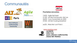 Communautés
                  Prochaines rencontres:

                  13/02 : Agile.Net beer
                  21/02 : Alt.Net Frameworks .Net oss
                  26/02 : Vue d’ensemble du DDD
                  27/02 : Alt.Net Coding breakfast
 Paris Software
 Craftsmanship    xx/05 : Web.Net conf Paris !
  Community

                  www.meetup.com
                    /ALTNETFR
                    /DDD-Paris
                    /paris-software-craftsmanship
                    /AGILE-NET-FRANCE
 