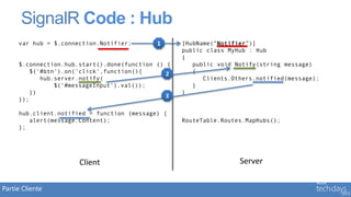 SignalR Code : Hub
     var hub = $.connection.Notifier;       1      [HubName(“Notifier”)]
                                                   public class MyHub : Hub
                                                   {
     $.connection.hub.start().done(function () {      public void Notify(string message)
        $('#btn').on('click',function(){       2      {
           hub.server.notify(                            Clients.Others.notified(message);
               $('#messageInput').val());             }
        })                                         }
                                               3
     });

     hub.client.notified = function (message) {
        alert(message.Content);                    RouteTable.Routes.MapHubs();
     };




                      Client                                       Server


Partie Cliente
 