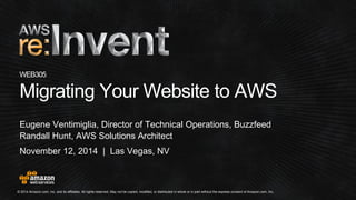 © 2014 Amazon.com, Inc. and its affiliates. All rights reserved. May not be copied, modified, or distributed in whole or in part without the express consent of Amazon.com, Inc.
November 12, 2014 | Las Vegas, NV
WEB305
Migrating Your Website to AWS
Eugene Ventimiglia, Director of Technical Operations, Buzzfeed
Randall Hunt, AWS Solutions Architect
 
