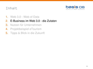 Inhalt

1.   Web 3.0 - Web of Data
2.   E-Business im Web 3.0 - die Zutaten
3.   Nutzen für Unternehmen
4.   Projektbeispiel eTourism
5.   Tipps & Blick in die Zukunft




                                           13
 