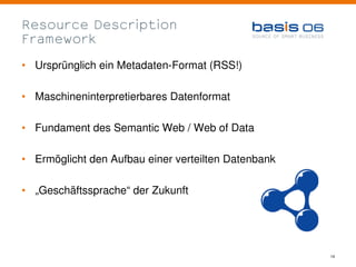 Resource Description
Framework

• Ursprünglich ein Metadaten-Format (RSS!)

• Maschineninterpretierbares Datenformat

• Fundament des Semantic Web / Web of Data

• Ermöglicht den Aufbau einer verteilten Datenbank

• „Geschäftssprache“ der Zukunft




                                                     14
 